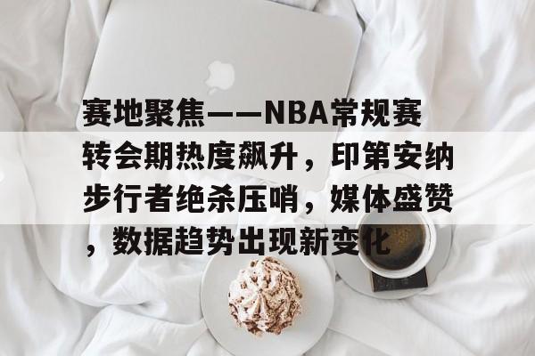 一竞技平台官网 -关于赛地聚焦——NBA常规赛转会期热度飙升，印第安纳步行者绝杀压哨，媒体盛赞，数据趋势出现新变化的信息