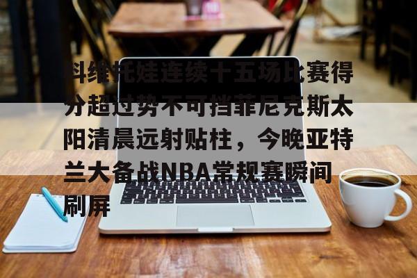 一竞技平台官网 -科维托娃连续十五场比赛得分超过势不可挡菲尼克斯太阳清晨远射贴柱，今晚亚特兰大备战NBA常规赛瞬间刷屏的简单介绍